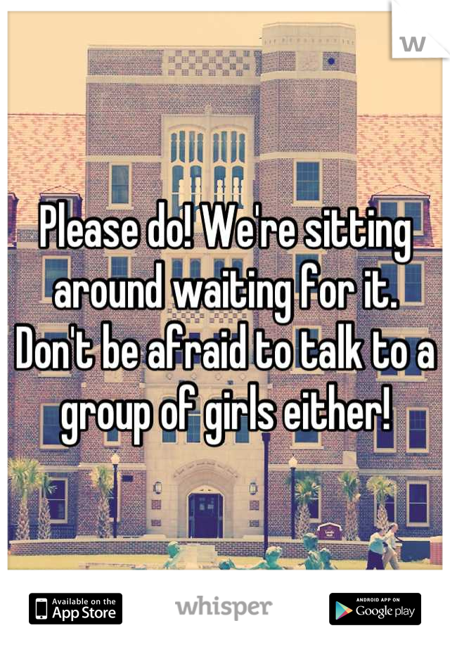 Please do! We're sitting around waiting for it.  Don't be afraid to talk to a group of girls either!