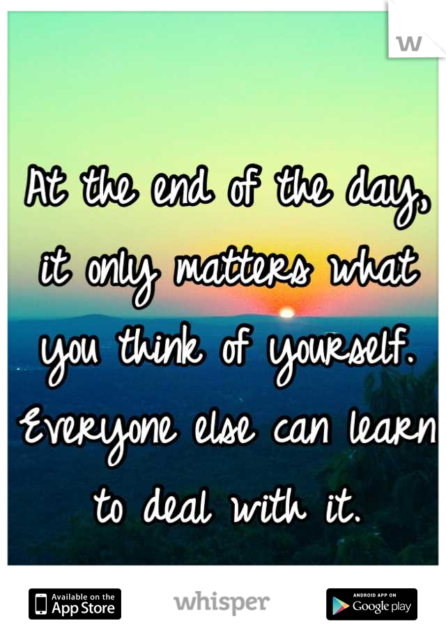 At the end of the day, it only matters what you think of yourself. Everyone else can learn to deal with it.