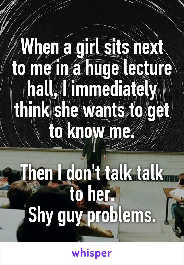 When a girl sits next to me in a huge lecture hall, I immediately think she wants to get to know me.

Then I don't talk talk to her.
Shy guy problems.