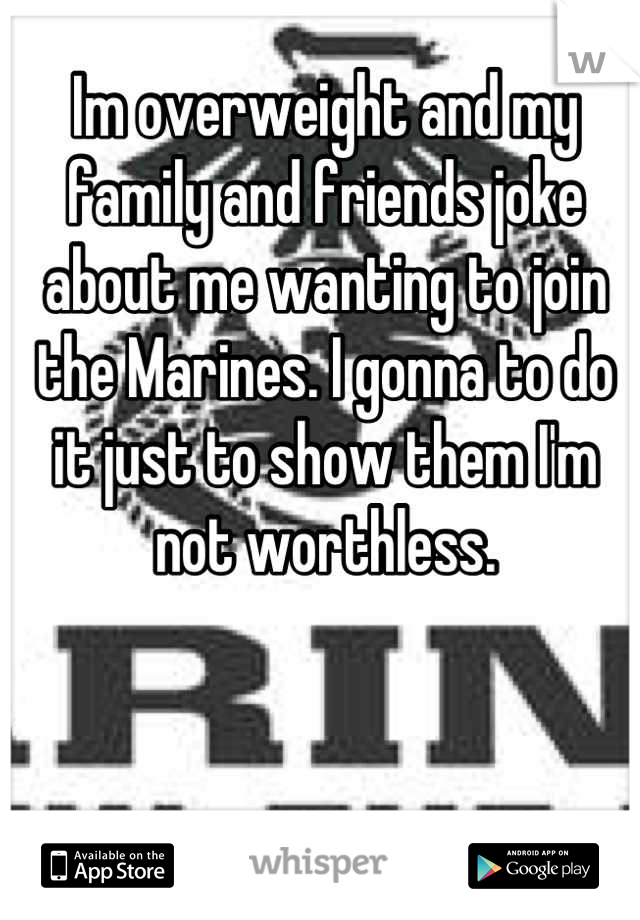 Im overweight and my family and friends joke about me wanting to join the Marines. I gonna to do it just to show them I'm not worthless.