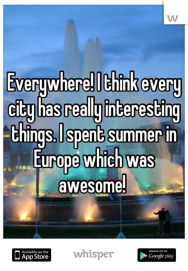 Everywhere! I think every city has really interesting things. I spent summer in Europe which was awesome! 