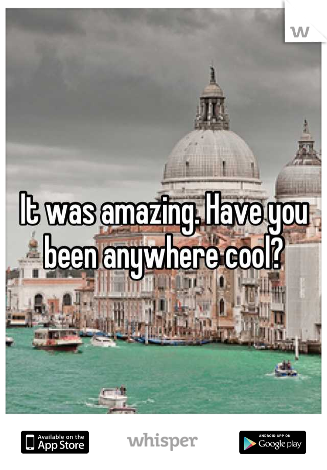 It was amazing. Have you been anywhere cool?