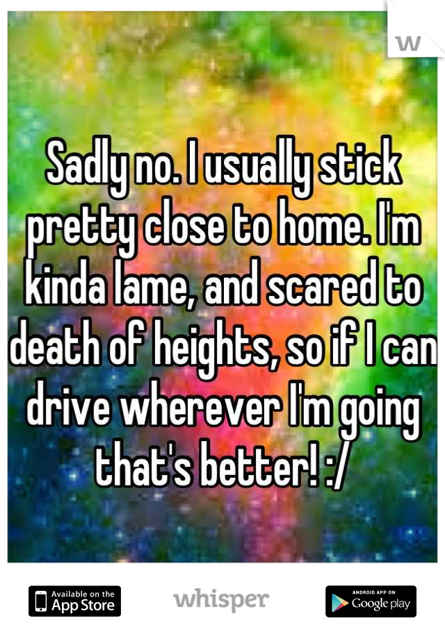 Sadly no. I usually stick pretty close to home. I'm kinda lame, and scared to death of heights, so if I can drive wherever I'm going that's better! :/