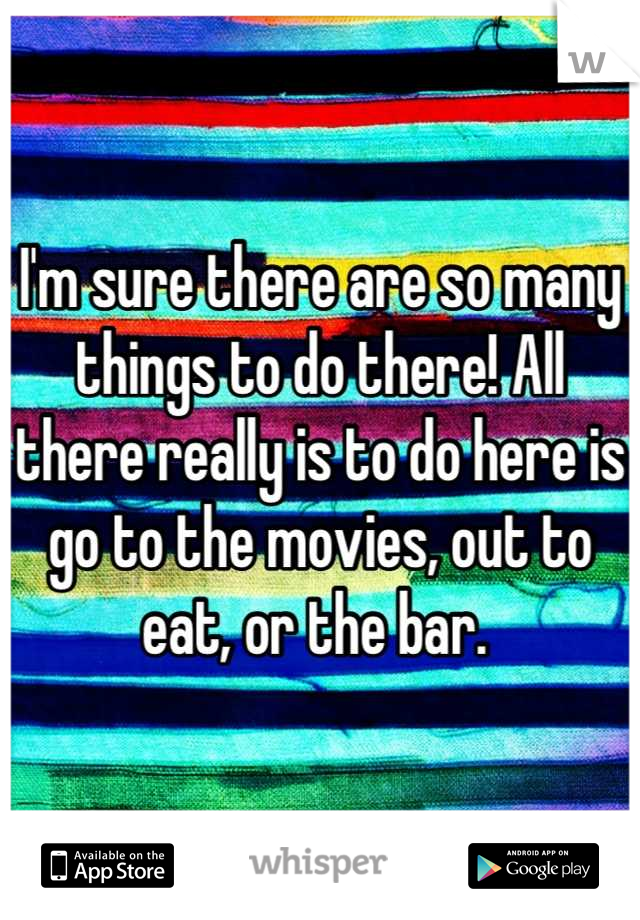 I'm sure there are so many things to do there! All there really is to do here is go to the movies, out to eat, or the bar. 