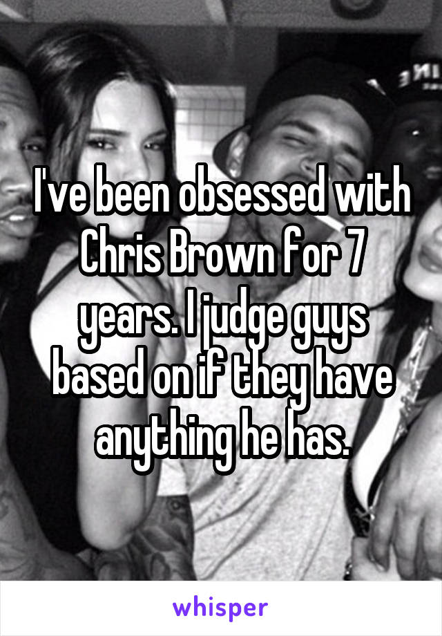 I've been obsessed with Chris Brown for 7 years. I judge guys based on if they have anything he has.