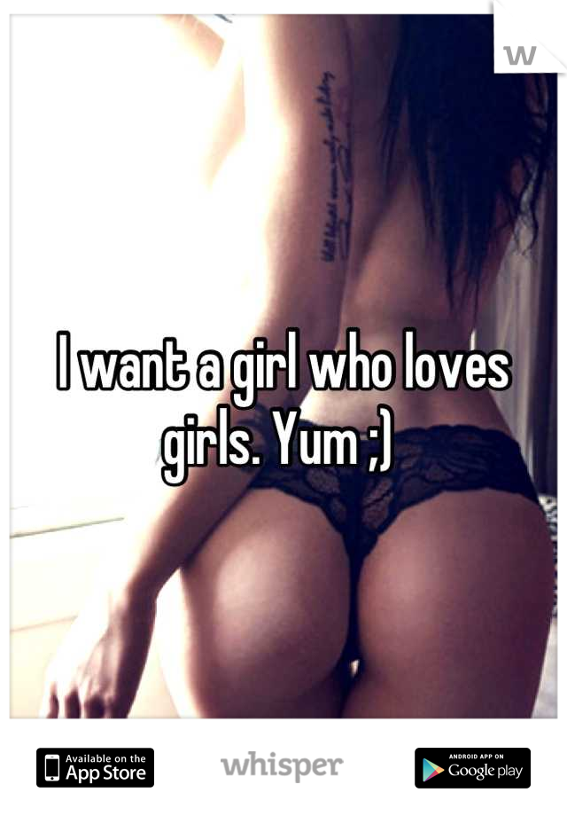 I want a girl who loves girls. Yum ;) 