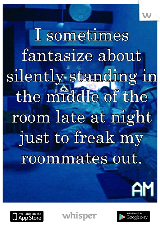 I sometimes fantasize about silently standing in the middle of the room late at night just to freak my roommates out.