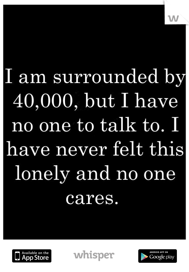 I am surrounded by 40,000, but I have no one to talk to. I have never felt this lonely and no one cares. 