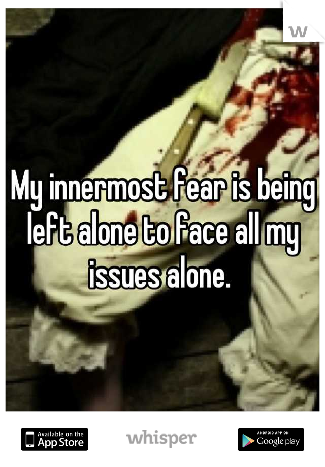 My innermost fear is being left alone to face all my issues alone. 