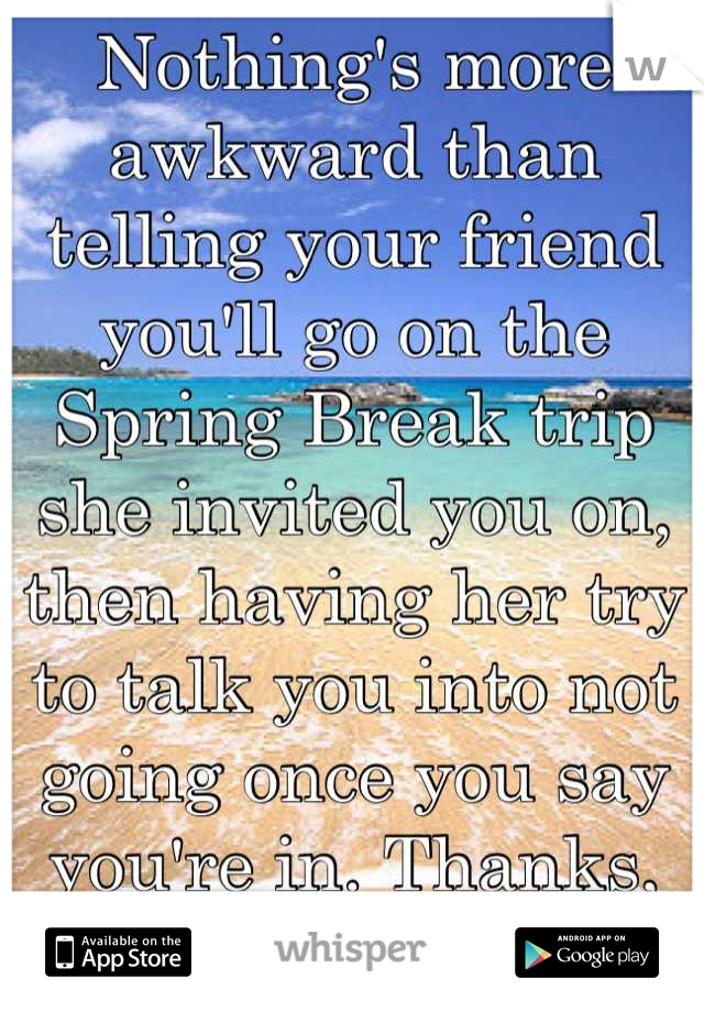 Nothing's more awkward than telling your friend you'll go on the Spring Break trip she invited you on, then having her try to talk you into not going once you say you're in. Thanks, "friend."