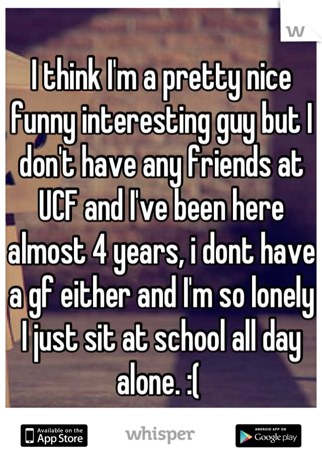 I think I'm a pretty nice funny interesting guy but I don't have any friends at UCF and I've been here almost 4 years, i dont have a gf either and I'm so lonely I just sit at school all day alone. :( 