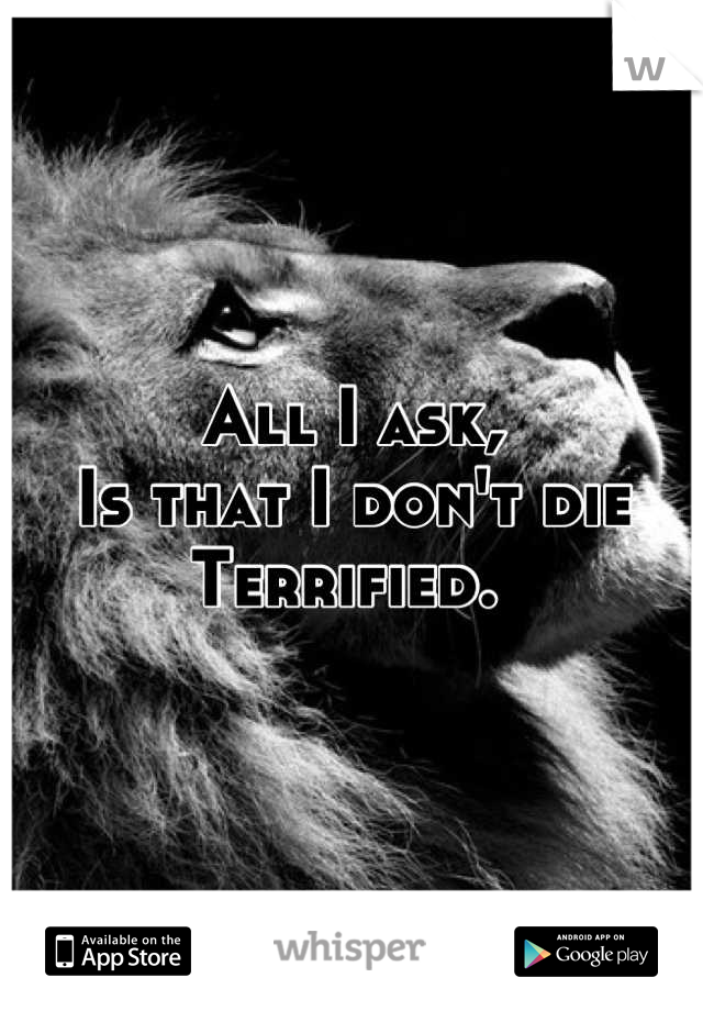 All I ask, 
Is that I don't die 
Terrified. 