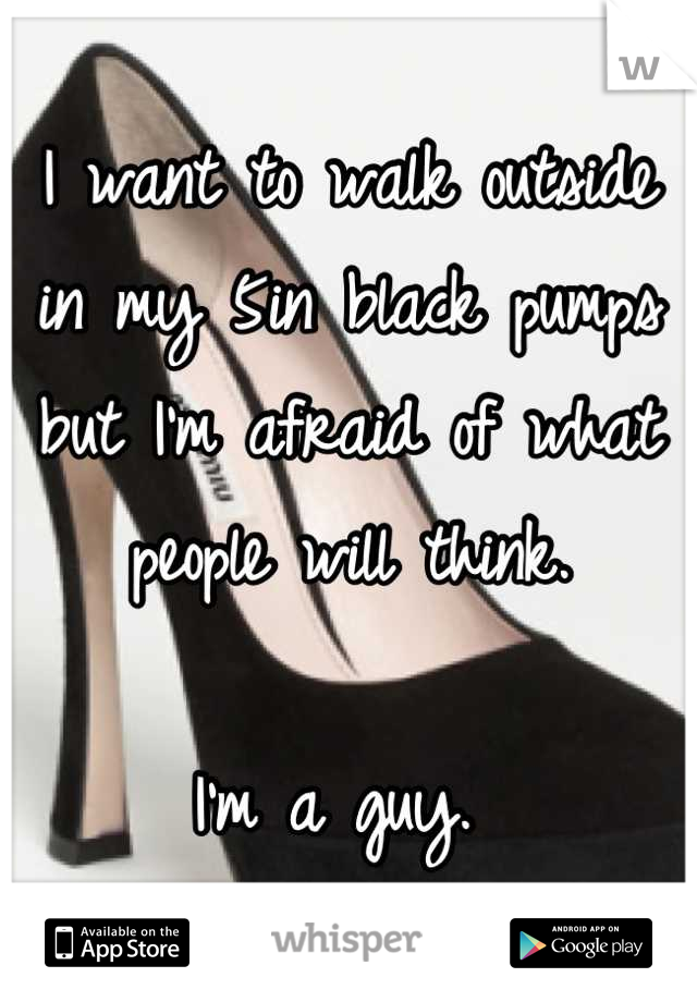 I want to walk outside in my 5in black pumps but I'm afraid of what people will think. 

I'm a guy. 