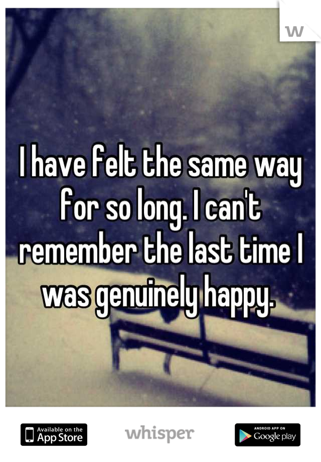 I have felt the same way for so long. I can't remember the last time I was genuinely happy. 