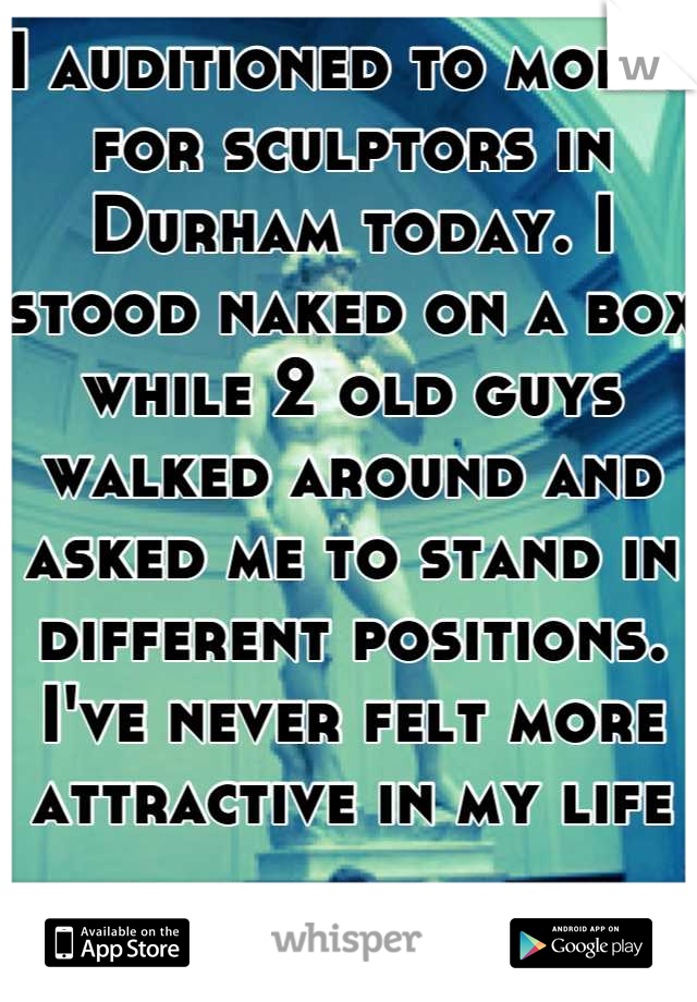 I auditioned to model for sculptors in Durham today. I stood naked on a box while 2 old guys walked around and asked me to stand in different positions. I've never felt more attractive in my life