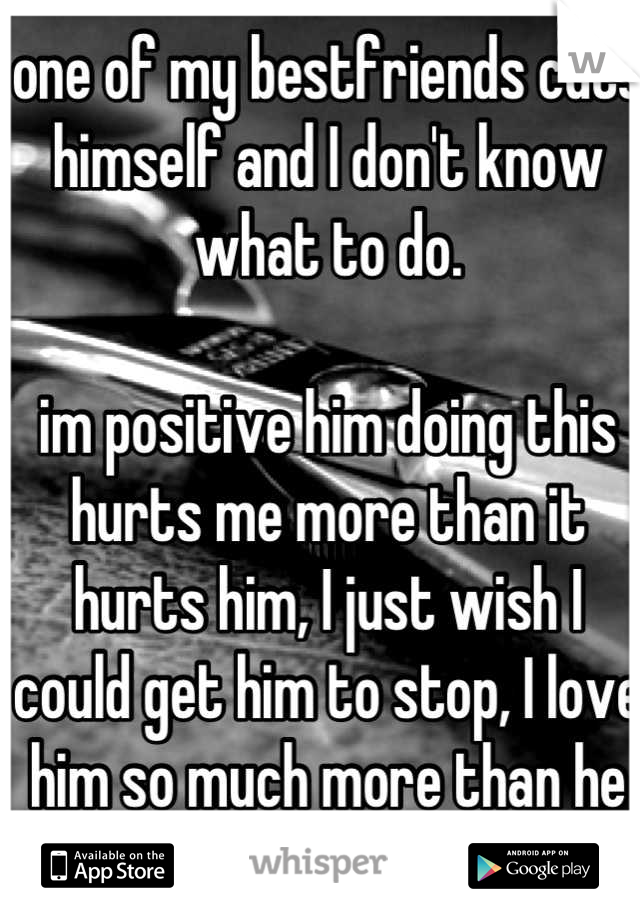 one of my bestfriends cuts himself and I don't know what to do. 

im positive him doing this hurts me more than it hurts him, I just wish I could get him to stop, I love him so much more than he knows