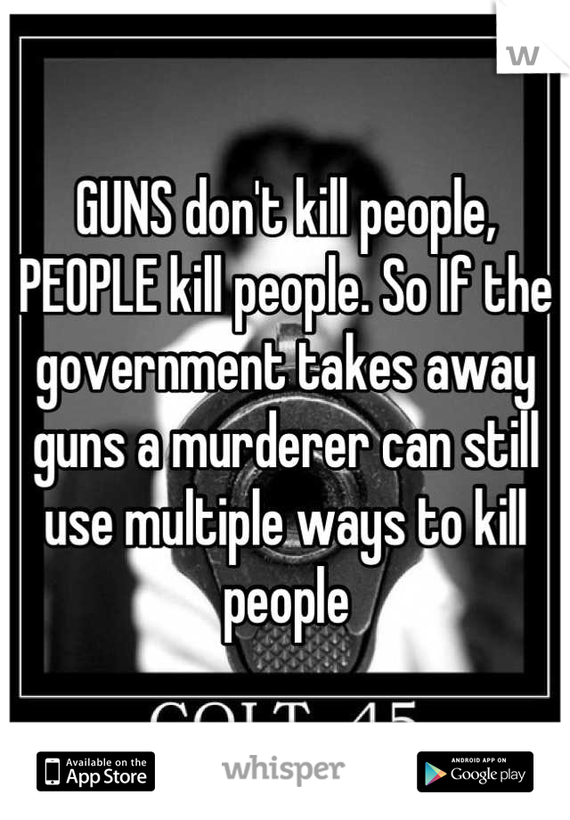 GUNS don't kill people, PEOPLE kill people. So If the government takes away guns a murderer can still use multiple ways to kill people