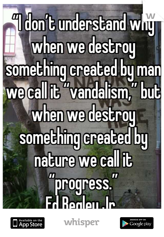 “I don’t understand why when we destroy something created by man we call it “vandalism,” but when we destroy something created by nature we call it “progress.”
Ed Begley Jr. 