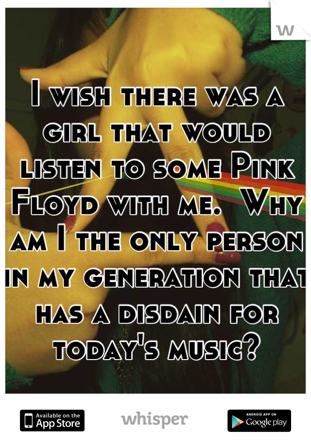 I wish there was a girl that would listen to some Pink Floyd with me.  Why am I the only person in my generation that has a disdain for today's music?