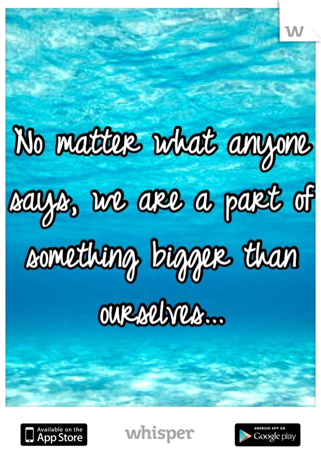 No matter what anyone says, we are a part of something bigger than ourselves...