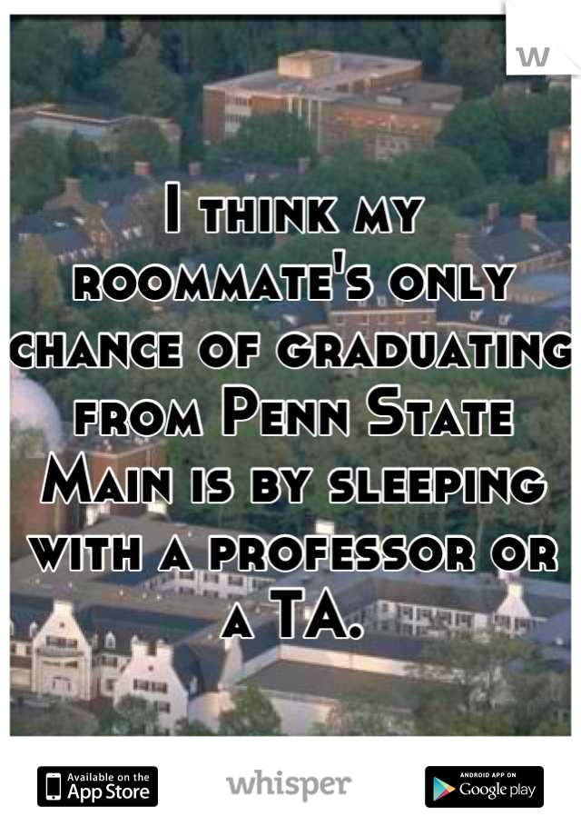 I think my roommate's only chance of graduating from Penn State Main is by sleeping with a professor or a TA.