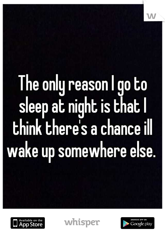 The only reason I go to sleep at night is that I think there's a chance ill wake up somewhere else. 