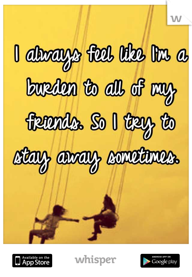 I always feel like I'm a burden to all of my friends. So I try to stay away sometimes. 