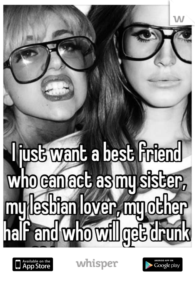 I just want a best friend who can act as my sister, my lesbian lover, my other half and who will get drunk off her ass with me. 