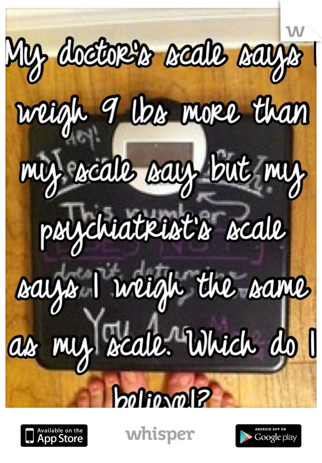 My doctor's scale says I weigh 9 lbs more than my scale say but my psychiatrist's scale says I weigh the same as my scale. Which do I believe!?