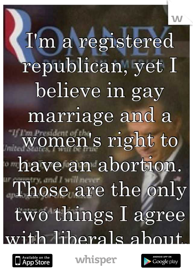 I'm a registered republican, yet I believe in gay marriage and a women's right to have an abortion. Those are the only two things I agree with liberals about. 