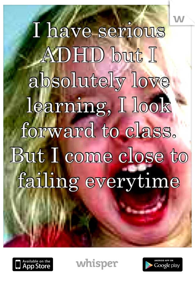 I have serious ADHD but I absolutely love learning, I look forward to class. But I come close to failing everytime