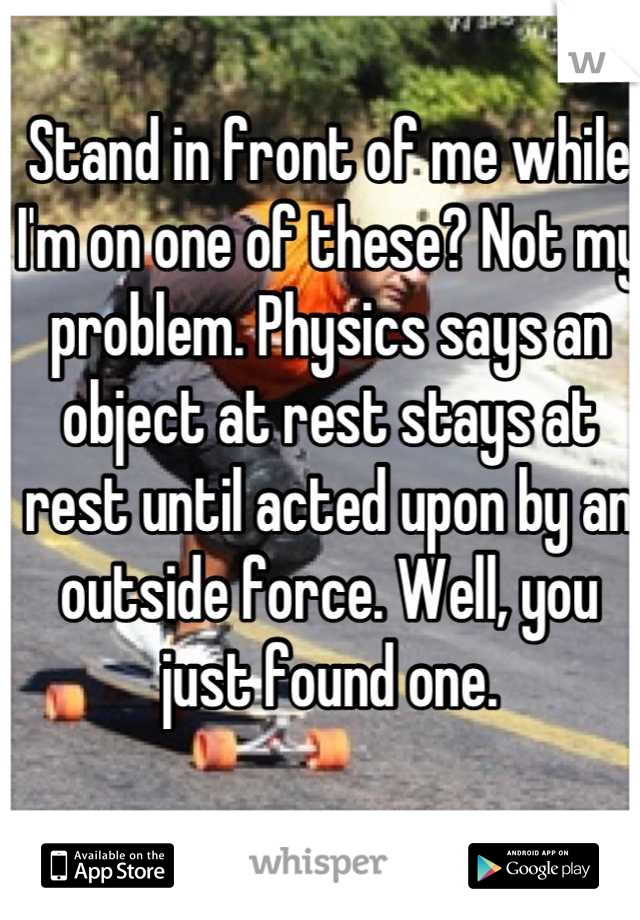 Stand in front of me while I'm on one of these? Not my problem. Physics says an object at rest stays at rest until acted upon by an outside force. Well, you just found one.