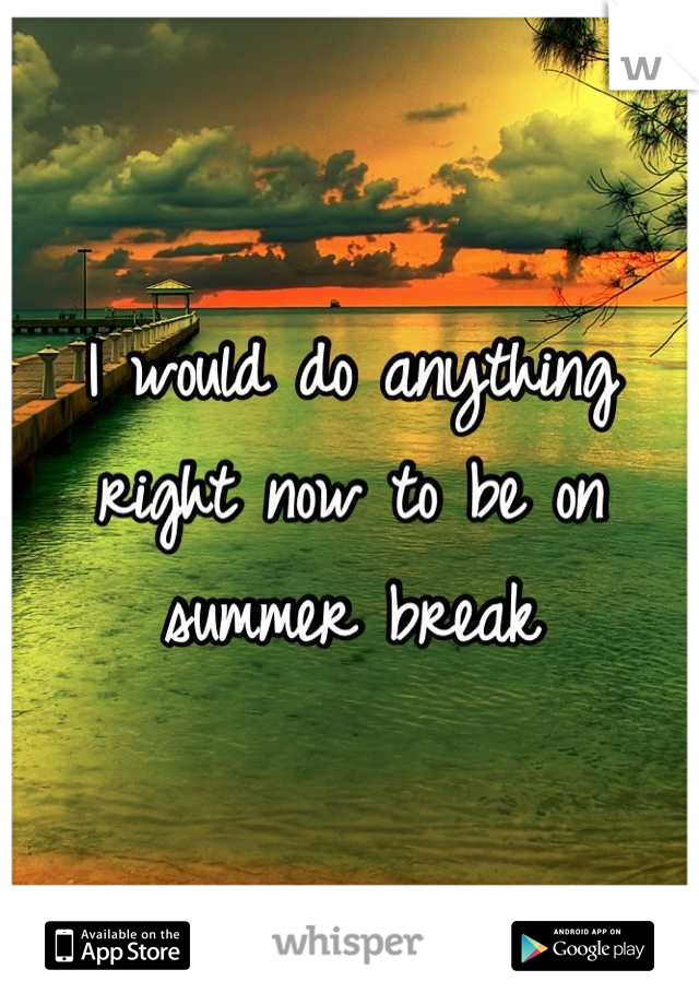 I would do anything right now to be on summer break