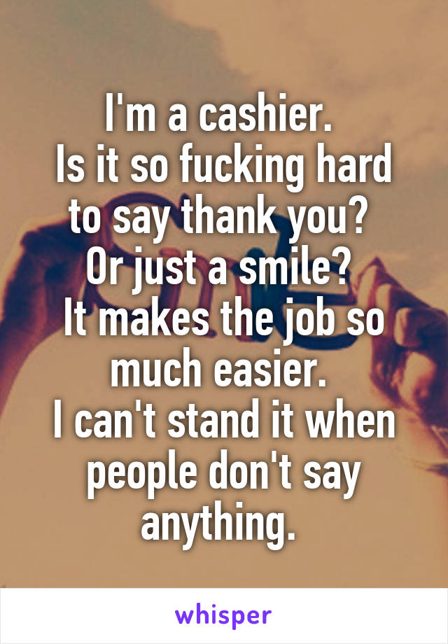 I'm a cashier. 
Is it so fucking hard to say thank you? 
Or just a smile? 
It makes the job so much easier. 
I can't stand it when people don't say anything. 