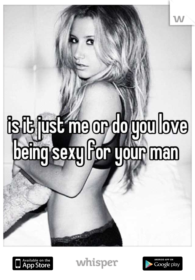 is it just me or do you love being sexy for your man 