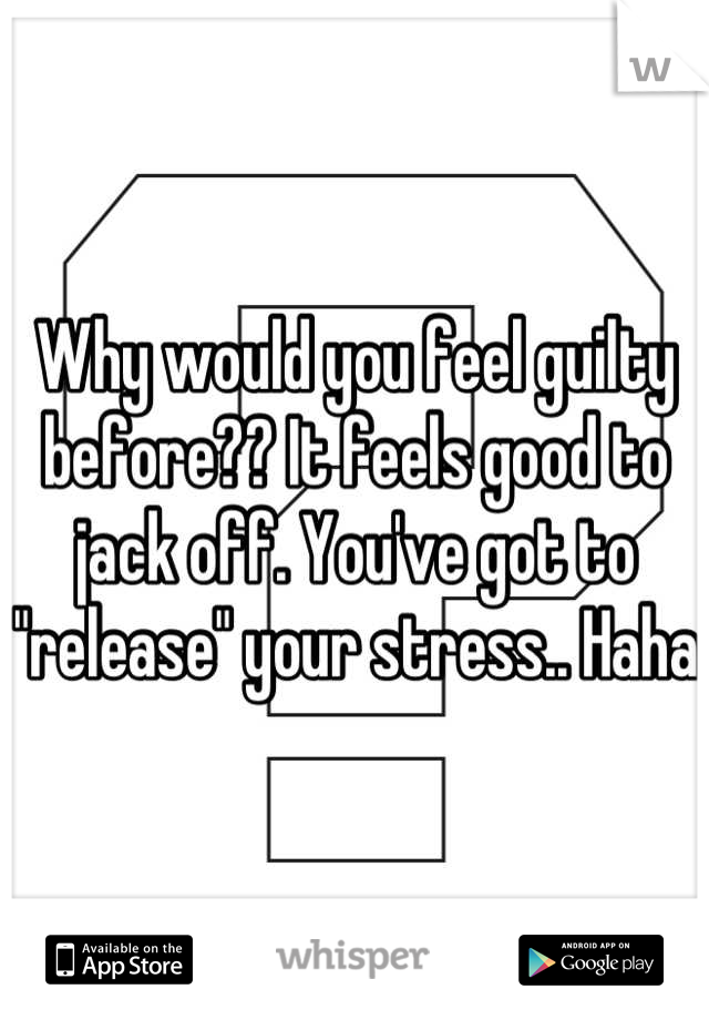 Why would you feel guilty before?? It feels good to jack off. You've got to "release" your stress.. Haha