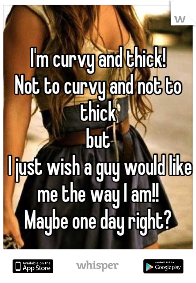 I'm curvy and thick!
Not to curvy and not to thick
but
 I just wish a guy would like me the way I am!!
Maybe one day right?