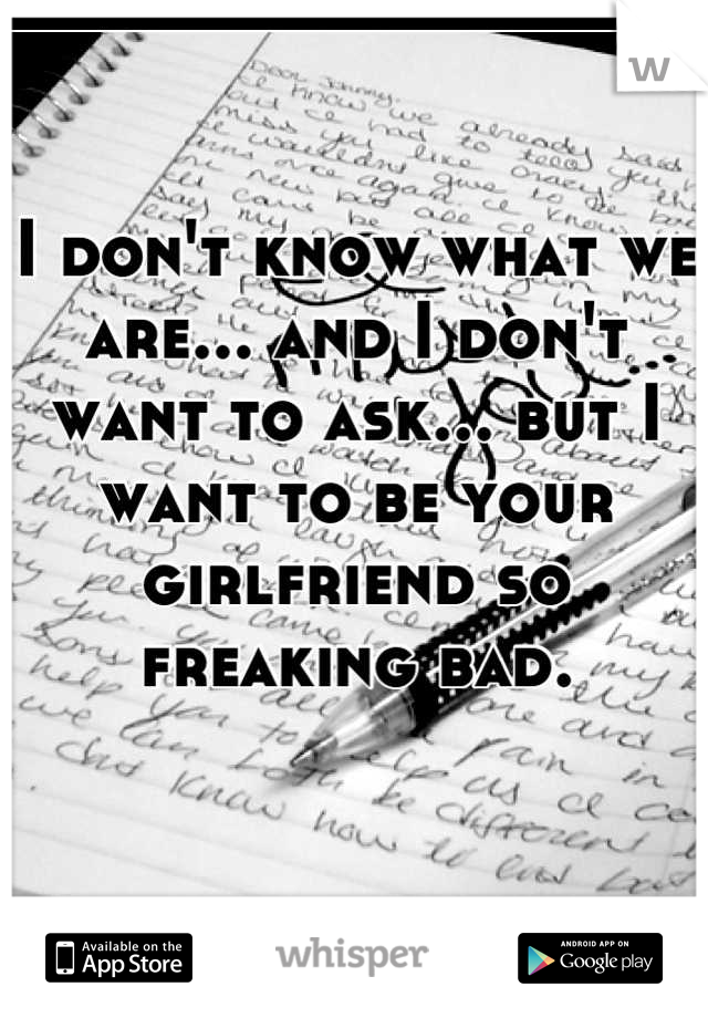 I don't know what we are... and I don't want to ask... but I want to be your girlfriend so freaking bad.