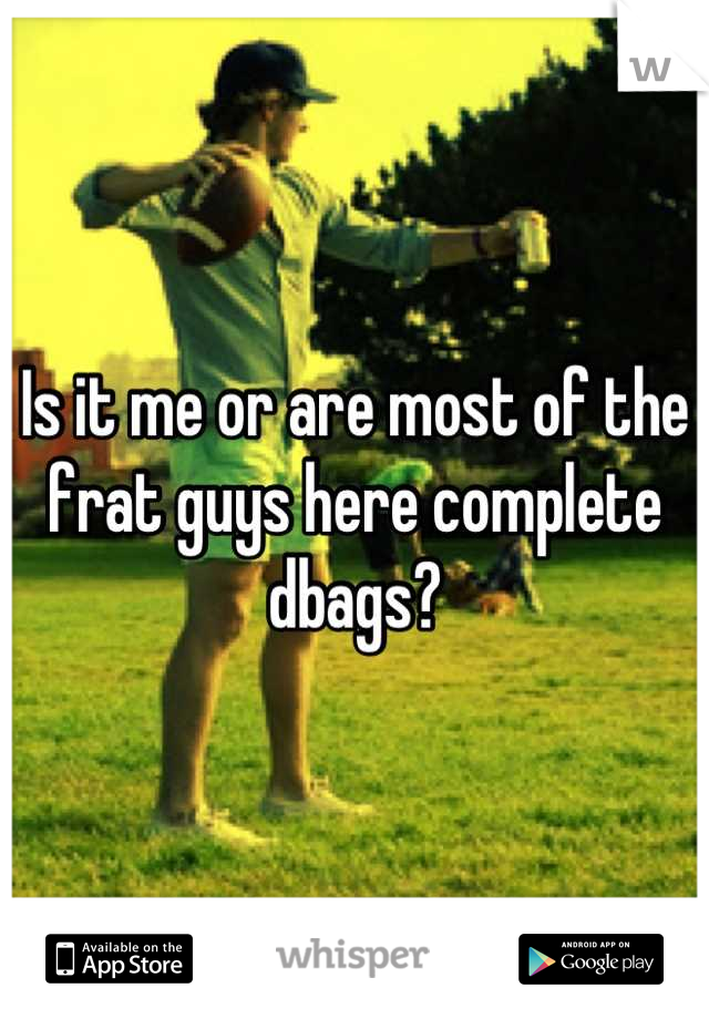 Is it me or are most of the frat guys here complete dbags?
