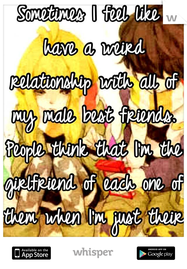 Sometimes I feel like I have a weird relationship with all of my male best friends. People think that I'm the girlfriend of each one of them when I'm just their  only female best friend. 