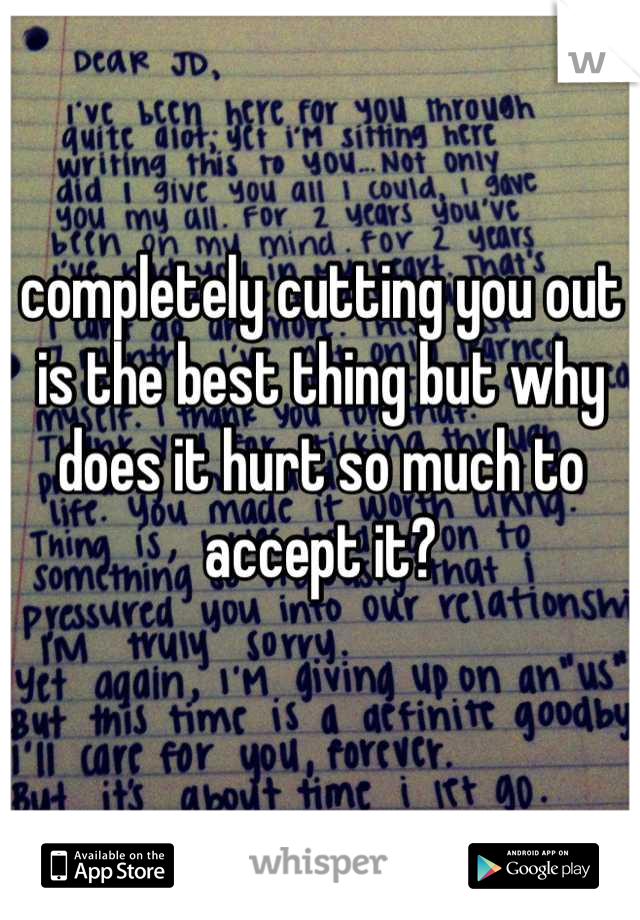 completely cutting you out is the best thing but why does it hurt so much to accept it?