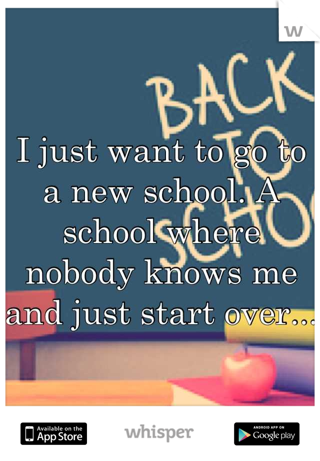 I just want to go to a new school. A school where nobody knows me and just start over...