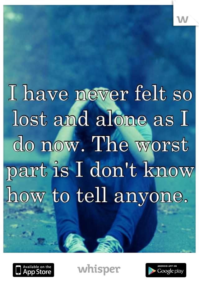 I have never felt so lost and alone as I do now. The worst part is I don't know how to tell anyone. 