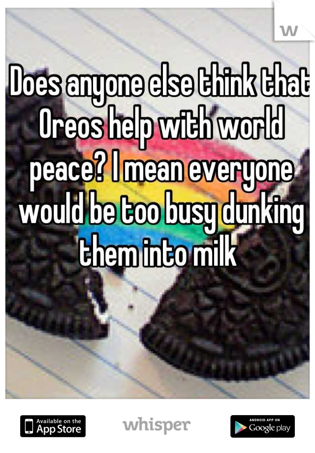 Does anyone else think that Oreos help with world peace? I mean everyone would be too busy dunking them into milk 