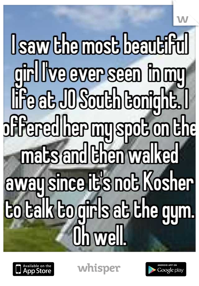 I saw the most beautiful girl I've ever seen  in my life at JO South tonight. I offered her my spot on the mats and then walked away since it's not Kosher to talk to girls at the gym. Oh well.