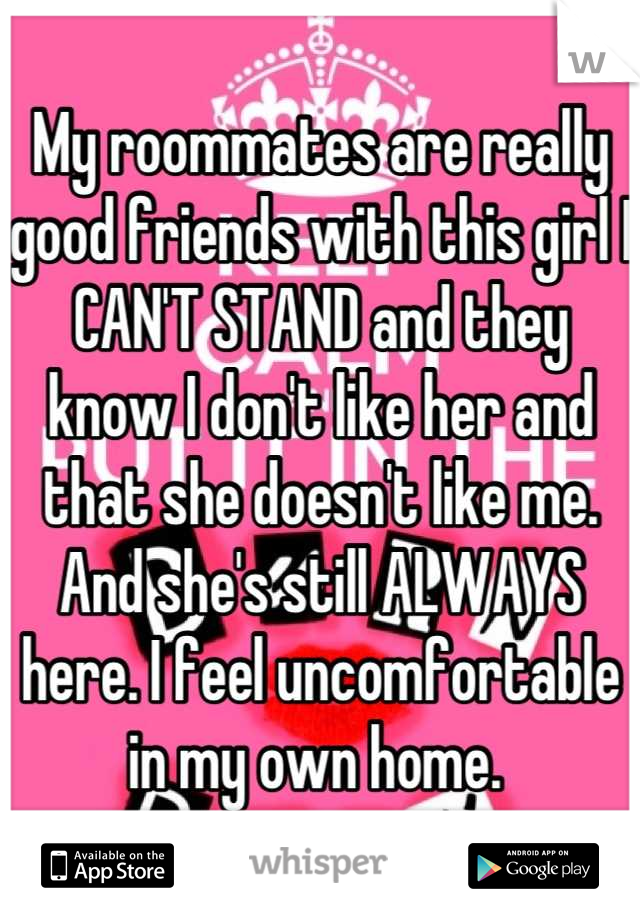 My roommates are really good friends with this girl I CAN'T STAND and they know I don't like her and that she doesn't like me. And she's still ALWAYS here. I feel uncomfortable in my own home. 