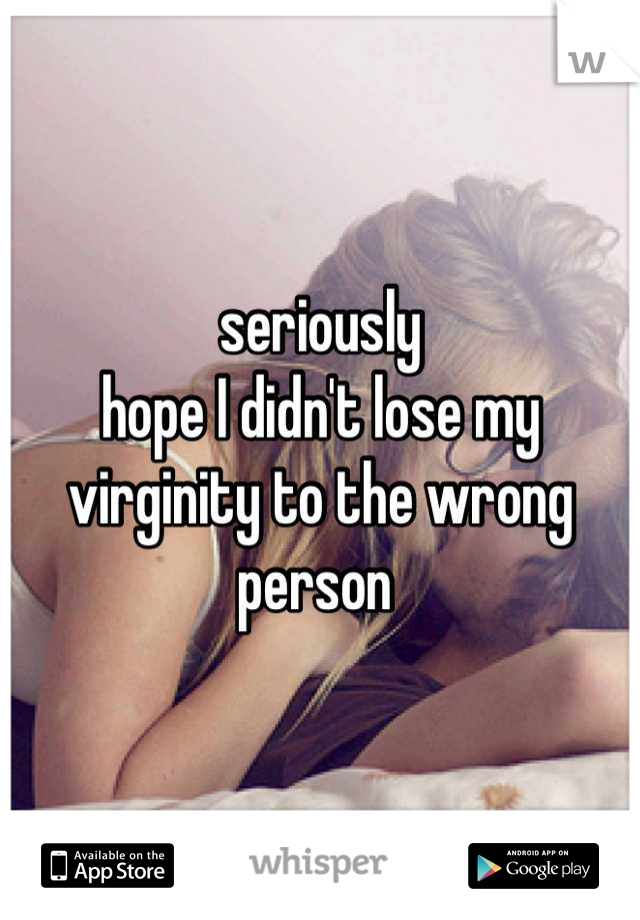 seriously
hope I didn't lose my virginity to the wrong person 