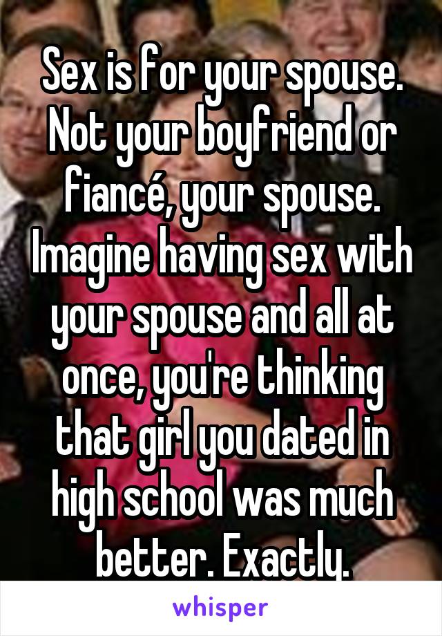 Sex is for your spouse. Not your boyfriend or fiancé, your spouse. Imagine having sex with your spouse and all at once, you're thinking that girl you dated in high school was much better. Exactly.