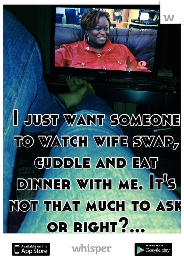 I just want someone to watch wife swap, cuddle and eat dinner with me. It's not that much to ask or right?...