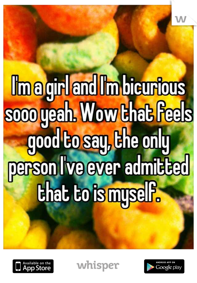 I'm a girl and I'm bicurious sooo yeah. Wow that feels good to say, the only person I've ever admitted that to is myself.